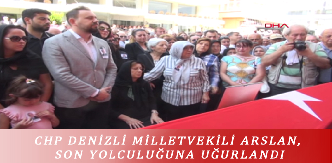 CHP DENİZLİ MİLLETVEKİLİ ARSLAN, SON YOLCULUĞUNA UĞURLANDI