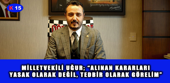 MİLLETVEKİLİ UĞUR; “ALINAN KARARLARI YASAK OLARAK DEĞİL, TEDBİR OLARAK GÖRELİM”